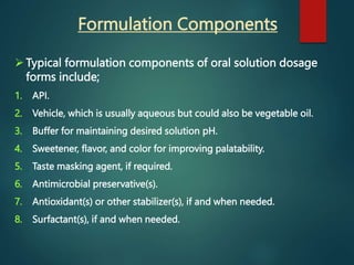 Formulation Components
 Typical formulation components of oral solution dosage
forms include;
1. API.
2. Vehicle, which is usually aqueous but could also be vegetable oil.
3. Buffer for maintaining desired solution pH.
4. Sweetener, flavor, and color for improving palatability.
5. Taste masking agent, if required.
6. Antimicrobial preservative(s).
7. Antioxidant(s) or other stabilizer(s), if and when needed.
8. Surfactant(s), if and when needed.
 