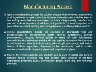 Manufacturing Process
 Typical manufacturing process for solution dosage forms involves simple mixing
of all ingredients to make a solution. However, several process variables need to
be carefully controlled to ensure a reproducible and high-quality manufacturing
process, such as sequence of addition of ingredients, process equipment and
parameters to control foaming and mixing dynamics, and temperature control.
 Vehicle considerations include the selection of appropriate type and
concentrations of pH-controlling buffer, flavor(s), sweetener(s), color(s),
preservative(s), viscosity control agents in terms of their functionality,
compatibility with each other and the API, and stability in solution. Vehicles used
in oral solutions primarily include water, ethanol, glycerin, syrups, and various
blends of these ingredients. Aqueous-miscible cosol-vents used in smaller
concentrations include propylene glycol and polyethylene glycol.
 Most of the vehicles used for oral solutions can be used in topical solu-tions. In
addition, topical solutions may also contain some amount of ace-tone,
isopropanol, propylene glycol, polyethylene glycols, many oils, and numerous
polymers.
 