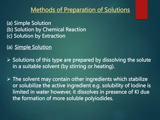 Methods of Preparation of Solutions
(a) Simple Solution
(b) Solution by Chemical Reaction
(c) Solution by Extraction
(a) Simple Solution
 Solutions of this type are prepared by dissolving the solute
in a suitable solvent (by stirring or heating).
 The solvent may contain other ingredients which stabilize
or solubilize the active ingredient e.g. solubility of Iodine is
limited in water however, it dissolves in presence of KI due
the formation of more soluble polyiodides.
 