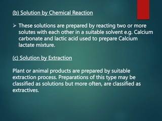 (b) Solution by Chemical Reaction
 These solutions are prepared by reacting two or more
solutes with each other in a suitable solvent e.g. Calcium
carbonate and lactic acid used to prepare Calcium
lactate mixture.
(c) Solution by Extraction
Plant or animal products are prepared by suitable
extraction process. Preparations of this type may be
classified as solutions but more often, are classified as
extractives.
 