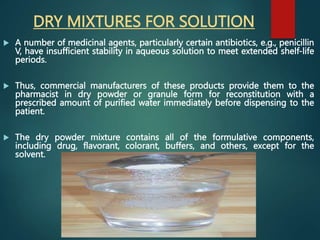 DRY MIXTURES FOR SOLUTION
 A number of medicinal agents, particularly certain antibiotics, e.g., penicillin
V, have insufficient stability in aqueous solution to meet extended shelf-life
periods.
 Thus, commercial manufacturers of these products provide them to the
pharmacist in dry powder or granule form for reconstitution with a
prescribed amount of purified water immediately before dispensing to the
patient.
 The dry powder mixture contains all of the formulative components,
including drug, flavorant, colorant, buffers, and others, except for the
solvent.
 