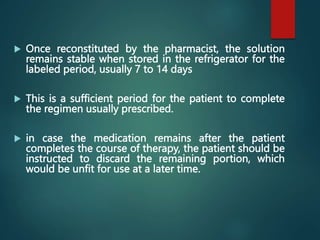  Once reconstituted by the pharmacist, the solution
remains stable when stored in the refrigerator for the
labeled period, usually 7 to 14 days
 This is a sufficient period for the patient to complete
the regimen usually prescribed.
 in case the medication remains after the patient
completes the course of therapy, the patient should be
instructed to discard the remaining portion, which
would be unfit for use at a later time.
 