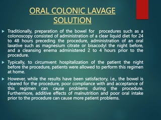 ORAL COLONIC LAVAGE
SOLUTION
 Traditionally, preparation of the bowel for procedures such as a
colonoscopy consisted of administration of a clear liquid diet for 24
to 48 hours preceding the procedure, administration of an oral
laxative such as magnesium citrate or bisacodyl the night before,
and a cleansing enema administered 2 to 4 hours prior to the
procedure.
 Typically, to circumvent hospitalization of the patient the night
before the procedure, patients were allowed to perform this regimen
at home.
 However, while the results have been satisfactory, i.e., the bowel is
cleared for the procedure, poor compliance with and acceptance of
this regimen can cause problems during the procedure.
Furthermore, additive effects of malnutrition and poor oral intake
prior to the procedure can cause more patient problems.
 