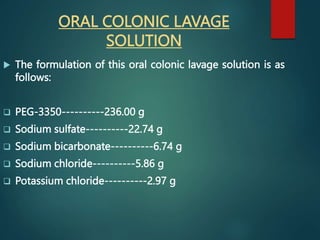 ORAL COLONIC LAVAGE
SOLUTION
 The formulation of this oral colonic lavage solution is as
follows:
 PEG-3350----------236.00 g
 Sodium sulfate----------22.74 g
 Sodium bicarbonate----------6.74 g
 Sodium chloride----------5.86 g
 Potassium chloride----------2.97 g
 