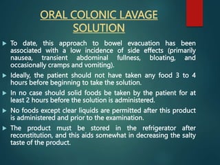 ORAL COLONIC LAVAGE
SOLUTION
 To date, this approach to bowel evacuation has been
associated with a low incidence of side effects (primarily
nausea, transient abdominal fullness, bloating, and
occasionally cramps and vomiting).
 Ideally, the patient should not have taken any food 3 to 4
hours before beginning to take the solution.
 In no case should solid foods be taken by the patient for at
least 2 hours before the solution is administered.
 No foods except clear liquids are permitted after this product
is administered and prior to the examination.
 The product must be stored in the refrigerator after
reconstitution, and this aids somewhat in decreasing the salty
taste of the product.
 