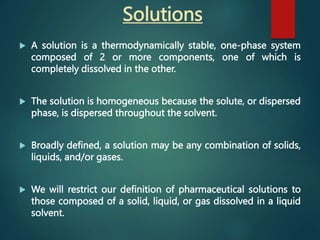  A solution is a thermodynamically stable, one-phase system
composed of 2 or more components, one of which is
completely dissolved in the other.
 The solution is homogeneous because the solute, or dispersed
phase, is dispersed throughout the solvent.
 Broadly defined, a solution may be any combination of solids,
liquids, and/or gases.
 We will restrict our definition of pharmaceutical solutions to
those composed of a solid, liquid, or gas dissolved in a liquid
solvent.
Solutions
 
