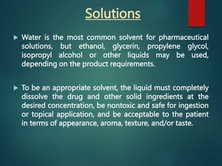  Water is the most common solvent for pharmaceutical
solutions, but ethanol, glycerin, propylene glycol,
isopropyl alcohol or other liquids may be used,
depending on the product requirements.
 To be an appropriate solvent, the liquid must completely
dissolve the drug and other solid ingredients at the
desired concentration, be nontoxic and safe for ingestion
or topical application, and be acceptable to the patient
in terms of appearance, aroma, texture, and/or taste.
Solutions
 