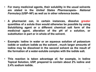 • For many medicinal agents, their solubility in the usual solvents
are stated in the United States Pharmacopeia– National
Formulary (USP–NF) as well as in other reference books.
• A pharmacist can, in certain instances, dissolve greater
quantities of a solute than would otherwise be possible by using
Solubilizing agent or a different chemical salt form of the
medicinal agent, alteration of the pH of a solution, or
substitution in part or in whole of the solvent.
• Example: iodine in water or an aqueous solution of potassium
iodide or sodium iodide as the solvent , much larger amounts of
iodine may be dissolved in the second solvent as the result of
the formation of a water-soluble complex with the iodide salt.
• This reaction is taken advantage of, for example, in Iodine
Topical Solution, USP, prepared to contain about 2% iodine and
2.4% sodium iodide.
10
 