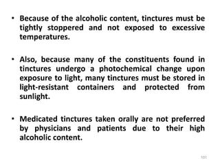 • Because of the alcoholic content, tinctures must be
tightly stoppered and not exposed to excessive
temperatures.
• Also, because many of the constituents found in
tinctures undergo a photochemical change upon
exposure to light, many tinctures must be stored in
light-resistant containers and protected from
sunlight.
• Medicated tinctures taken orally are not preferred
by physicians and patients due to their high
alcoholic content.
101
 