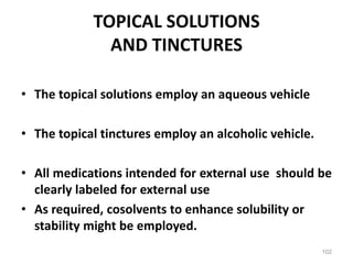 TOPICAL SOLUTIONS
AND TINCTURES
• The topical solutions employ an aqueous vehicle
• The topical tinctures employ an alcoholic vehicle.
• All medications intended for external use should be
clearly labeled for external use
• As required, cosolvents to enhance solubility or
stability might be employed.
102
 