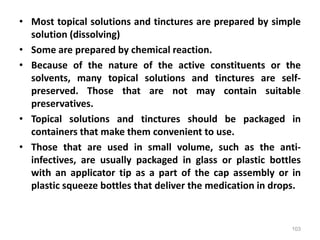 • Most topical solutions and tinctures are prepared by simple
solution (dissolving)
• Some are prepared by chemical reaction.
• Because of the nature of the active constituents or the
solvents, many topical solutions and tinctures are self-
preserved. Those that are not may contain suitable
preservatives.
• Topical solutions and tinctures should be packaged in
containers that make them convenient to use.
• Those that are used in small volume, such as the anti-
infectives, are usually packaged in glass or plastic bottles
with an applicator tip as a part of the cap assembly or in
plastic squeeze bottles that deliver the medication in drops.
103
 