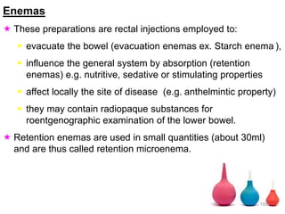Enemas
 These preparations are rectal injections employed to:
 evacuate the bowel (evacuation enemas ex. Starch enema ),
 influence the general system by absorption (retention
enemas) e.g. nutritive, sedative or stimulating properties
 affect locally the site of disease (e.g. anthelmintic property)
 they may contain radiopaque substances for
roentgenographic examination of the lower bowel.
 Retention enemas are used in small quantities (about 30ml)
and are thus called retention microenema.
105
 