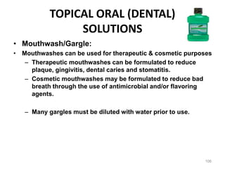 TOPICAL ORAL (DENTAL)
SOLUTIONS
• Mouthwash/Gargle:
• Mouthwashes can be used for therapeutic & cosmetic purposes
– Therapeutic mouthwashes can be formulated to reduce
plaque, gingivitis, dental caries and stomatitis.
– Cosmetic mouthwashes may be formulated to reduce bad
breath through the use of antimicrobial and/or flavoring
agents.
– Many gargles must be diluted with water prior to use.
106
 
