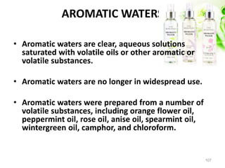 AROMATIC WATERS
• Aromatic waters are clear, aqueous solutions
saturated with volatile oils or other aromatic or
volatile substances.
• Aromatic waters are no longer in widespread use.
• Aromatic waters were prepared from a number of
volatile substances, including orange flower oil,
peppermint oil, rose oil, anise oil, spearmint oil,
wintergreen oil, camphor, and chloroform.
107
 