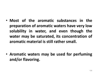 • Most of the aromatic substances in the
preparation of aromatic waters have very low
solubility in water, and even though the
water may be saturated, its concentration of
aromatic material is still rather small.
• Aromatic waters may be used for perfuming
and/or flavoring.
108
 