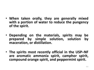• When taken orally, they are generally mixed
with a portion of water to reduce the pungency
of the spirit.
• Depending on the materials, spirits may be
prepared by simple solution, solution by
maceration, or distillation.
• The spirits most recently official in the USP–NF
are aromatic ammonia spirit, camphor spirit,
compound orange spirit, and peppermint spirit.
111
 