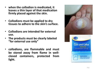 • when the collodion is medicated, it
leaves a thin layer of that medication
firmly placed against the skin.
• Collodions must be applied to dry
tissues to adhere to the skin’s surface.
• Collodions are intended for external
use.
• The products must be clearly labeled
“for external use only”
• collodions, are flammable and must
be stored away from flame in well-
closed containers, protected from
light.
113
 