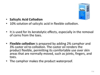 • Salicylic Acid Collodion
• 10% solution of salicylic acid in flexible collodion.
• It is used for its keratolytic effects, especially in the removal
of corns from the toes.
• Flexible collodion is prepared by adding 2% camphor and
3% castor oil to collodion. The castor oil renders the
product flexible, permitting its comfortable use over skin
areas that are normally moved, such as joints, fingers, and
toes.
• The camphor makes the product waterproof.
114
 