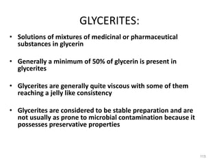 GLYCERITES:
• Solutions of mixtures of medicinal or pharmaceutical
substances in glycerin
• Generally a minimum of 50% of glycerin is present in
glycerites
• Glycerites are generally quite viscous with some of them
reaching a jelly like consistency
• Glycerites are considered to be stable preparation and are
not usually as prone to microbial contamination because it
possesses preservative properties
115
 