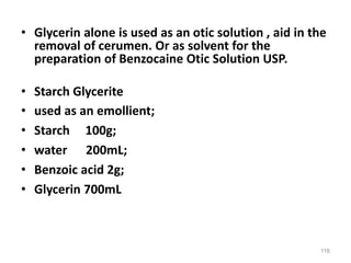 • Glycerin alone is used as an otic solution , aid in the
removal of cerumen. Or as solvent for the
preparation of Benzocaine Otic Solution USP.
• Starch Glycerite
• used as an emollient;
• Starch 100g;
• water 200mL;
• Benzoic acid 2g;
• Glycerin 700mL
116
 