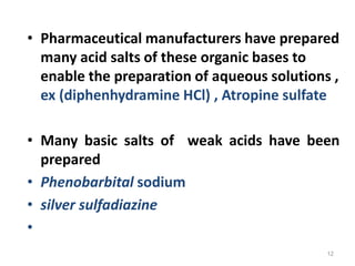 • Pharmaceutical manufacturers have prepared
many acid salts of these organic bases to
enable the preparation of aqueous solutions ,
ex (diphenhydramine HCl) , Atropine sulfate
• Many basic salts of weak acids have been
prepared
• Phenobarbital sodium
• silver sulfadiazine
•
12
 
