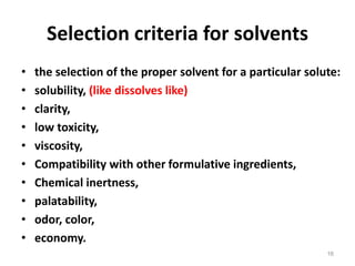 Selection criteria for solvents
• the selection of the proper solvent for a particular solute:
• solubility, (like dissolves like)
• clarity,
• low toxicity,
• viscosity,
• Compatibility with other formulative ingredients,
• Chemical inertness,
• palatability,
• odor, color,
• economy.
16
 