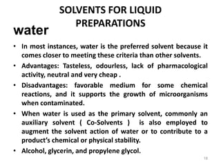 • In most instances, water is the preferred solvent because it
comes closer to meeting these criteria than other solvents.
• Advantages: Tasteless, odourless, lack of pharmacological
activity, neutral and very cheap .
• Disadvantages: favorable medium for some chemical
reactions, and it supports the growth of microorganisms
when contaminated.
• When water is used as the primary solvent, commonly an
auxiliary solvent ( Co-Solvents ) is also employed to
augment the solvent action of water or to contribute to a
product’s chemical or physical stability.
• Alcohol, glycerin, and propylene glycol.
water
SOLVENTS FOR LIQUID
PREPARATIONS
18
 