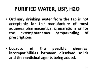PURIFIED WATER, USP, H2O
• Ordinary drinking water from the tap is not
acceptable for the manufacture of most
aqueous pharmaceutical preparations or for
the extemporaneous compounding of
prescriptions
• because of the possible chemical
incompatibilities between dissolved solids
and the medicinal agents being added.
19
 