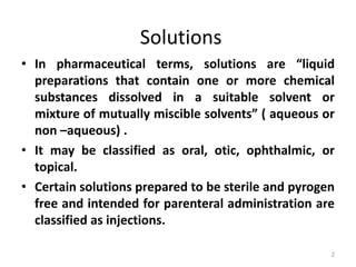 • In pharmaceutical terms, solutions are “liquid
preparations that contain one or more chemical
substances dissolved in a suitable solvent or
mixture of mutually miscible solvents” ( aqueous or
non –aqueous) .
• It may be classified as oral, otic, ophthalmic, or
topical.
• Certain solutions prepared to be sterile and pyrogen
free and intended for parenteral administration are
classified as injections.
Solutions
2
 