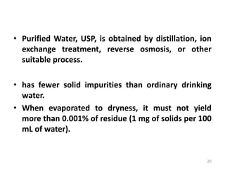 • Purified Water, USP, is obtained by distillation, ion
exchange treatment, reverse osmosis, or other
suitable process.
• has fewer solid impurities than ordinary drinking
water.
• When evaporated to dryness, it must not yield
more than 0.001% of residue (1 mg of solids per 100
mL of water).
20
 