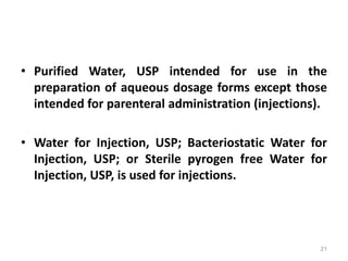 • Purified Water, USP intended for use in the
preparation of aqueous dosage forms except those
intended for parenteral administration (injections).
• Water for Injection, USP; Bacteriostatic Water for
Injection, USP; or Sterile pyrogen free Water for
Injection, USP, is used for injections.
21
 