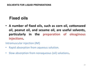 • A number of fixed oils, such as corn oil, cottonseed
oil, peanut oil, and sesame oil, are useful solvents,
particularly in the preparation of oleaginous
injections.
Intramuscular injection (IM(
• Rapid absorption from aqueous solution.
• Slow absorption from nonaqueous (oil) solutions.
Fixed oils
SOLVENTS FOR LIQUID PREPARATIONS
22
 