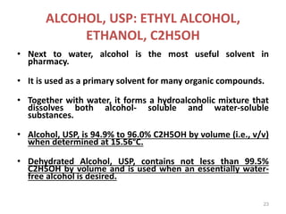 ALCOHOL, USP: ETHYL ALCOHOL,
ETHANOL, C2H5OH
• Next to water, alcohol is the most useful solvent in
pharmacy.
• It is used as a primary solvent for many organic compounds.
• Together with water, it forms a hydroalcoholic mixture that
dissolves both alcohol- soluble and water-soluble
substances.
• Alcohol, USP, is 94.9% to 96.0% C2H5OH by volume (i.e., v/v)
when determined at 15.56°C.
• Dehydrated Alcohol, USP, contains not less than 99.5%
C2H5OH by volume and is used when an essentially water-
free alcohol is desired.
23
 