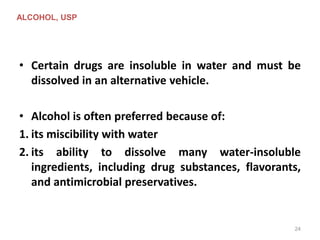 • Certain drugs are insoluble in water and must be
dissolved in an alternative vehicle.
• Alcohol is often preferred because of:
1. its miscibility with water
2. its ability to dissolve many water-insoluble
ingredients, including drug substances, flavorants,
and antimicrobial preservatives.
ALCOHOL, USP
24
 