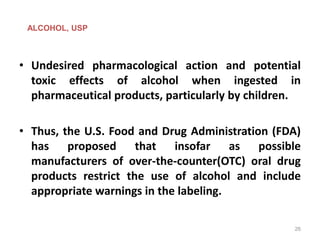 • Undesired pharmacological action and potential
toxic effects of alcohol when ingested in
pharmaceutical products, particularly by children.
• Thus, the U.S. Food and Drug Administration (FDA)
has proposed that insofar as possible
manufacturers of over-the-counter(OTC) oral drug
products restrict the use of alcohol and include
appropriate warnings in the labeling.
ALCOHOL, USP
26
 