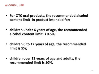 • For OTC oral products, the recommended alcohol
content limit in product intended for:
• children under 6 years of age, the recommended
alcohol content limit is 0.5%;
• children 6 to 12 years of age, the recommended
limit is 5%;
• children over 12 years of age and adults, the
recommended limit is 10%.
ALCOHOL, USP
27
 