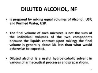 DILUTED ALCOHOL, NF
• is prepared by mixing equal volumes of Alcohol, USP,
and Purified Water, USP.
• The final volume of such mixtures is not the sum of
the individual volumes of the two components
because the liquids contract upon mixing; the final
volume is generally about 3% less than what would
otherwise be expected.
• Diluted alcohol is a useful hydroalcoholic solvent in
various pharmaceutical processes and preparations.
28
 