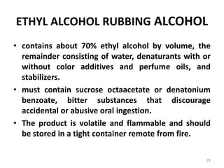 ETHYL ALCOHOL RUBBING ALCOHOL
• contains about 70% ethyl alcohol by volume, the
remainder consisting of water, denaturants with or
without color additives and perfume oils, and
stabilizers.
• must contain sucrose octaacetate or denatonium
benzoate, bitter substances that discourage
accidental or abusive oral ingestion.
• The product is volatile and flammable and should
be stored in a tight container remote from fire.
29
 