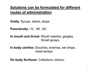 Solutions can be formulated for different
routes of administration
Orally: Syrups, elixirs, drops
Parenterally : IV , IM , SC
In mouth and throat: Mouth washes, gargles,
throat sprays.
In body cavities: Douches, enemas, ear drops,
nasal sprays.
On body Surfaces: Collodions, lotions.
3
 