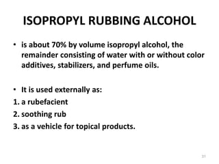 ISOPROPYL RUBBING ALCOHOL
• is about 70% by volume isopropyl alcohol, the
remainder consisting of water with or without color
additives, stabilizers, and perfume oils.
• It is used externally as:
1. a rubefacient
2. soothing rub
3. as a vehicle for topical products.
31
 