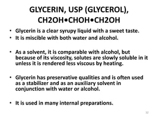 GLYCERIN, USP (GLYCEROL),
CH2OH•CHOH•CH2OH
• Glycerin is a clear syrupy liquid with a sweet taste.
• It is miscible with both water and alcohol.
• As a solvent, it is comparable with alcohol, but
because of its viscosity, solutes are slowly soluble in it
unless it is rendered less viscous by heating.
• Glycerin has preservative qualities and is often used
as a stabilizer and as an auxiliary solvent in
conjunction with water or alcohol.
• It is used in many internal preparations.
32
 