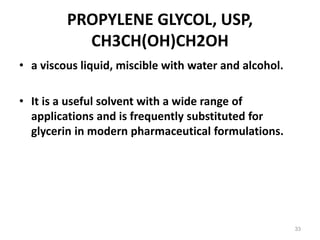 PROPYLENE GLYCOL, USP,
CH3CH(OH)CH2OH
• a viscous liquid, miscible with water and alcohol.
• It is a useful solvent with a wide range of
applications and is frequently substituted for
glycerin in modern pharmaceutical formulations.
33
 
