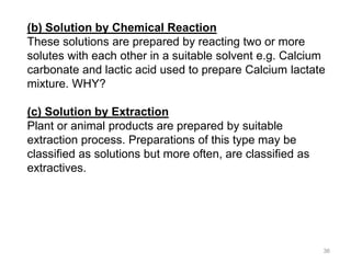 (b) Solution by Chemical Reaction
These solutions are prepared by reacting two or more
solutes with each other in a suitable solvent e.g. Calcium
carbonate and lactic acid used to prepare Calcium lactate
mixture. WHY?
(c) Solution by Extraction
Plant or animal products are prepared by suitable
extraction process. Preparations of this type may be
classified as solutions but more often, are classified as
extractives.
36
 