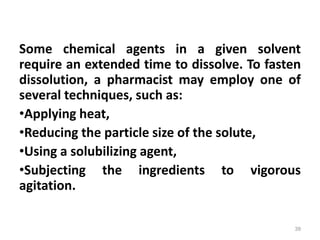 Some chemical agents in a given solvent
require an extended time to dissolve. To fasten
dissolution, a pharmacist may employ one of
several techniques, such as:
•Applying heat,
•Reducing the particle size of the solute,
•Using a solubilizing agent,
•Subjecting the ingredients to vigorous
agitation.
39
 