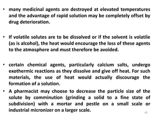 • many medicinal agents are destroyed at elevated temperatures
and the advantage of rapid solution may be completely offset by
drug deterioration.
• If volatile solutes are to be dissolved or if the solvent is volatile
(as is alcohol), the heat would encourage the loss of these agents
to the atmosphere and must therefore be avoided.
• certain chemical agents, particularly calcium salts, undergo
exothermic reactions as they dissolve and give off heat. For such
materials, the use of heat would actually discourage the
formation of a solution.
• A pharmacist may choose to decrease the particle size of the
solute by comminution (grinding a solid to a fine state of
subdivision) with a mortar and pestle on a small scale or
industrial micronizer on a larger scale. 40
 