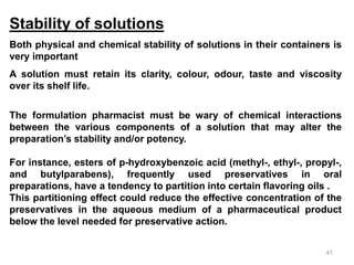 Stability of solutions
Both physical and chemical stability of solutions in their containers is
very important
A solution must retain its clarity, colour, odour, taste and viscosity
over its shelf life.
The formulation pharmacist must be wary of chemical interactions
between the various components of a solution that may alter the
preparation’s stability and/or potency.
For instance, esters of p-hydroxybenzoic acid (methyl-, ethyl-, propyl-,
and butylparabens), frequently used preservatives in oral
preparations, have a tendency to partition into certain flavoring oils .
This partitioning effect could reduce the effective concentration of the
preservatives in the aqueous medium of a pharmaceutical product
below the level needed for preservative action.
41
 
