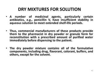 DRY MIXTURES FOR SOLUTION
• A number of medicinal agents, particularly certain
antibiotics, e.g., penicillin V, have insufficient stability in
aqueous solution to meet extended shelf-life periods.
• Thus, commercial manufacturers of these products provide
them to the pharmacist in dry powder or granule form for
reconstitution with a prescribed amount of purified water
immediately before dispensing to the patient.
• The dry powder mixture contains all of the formulative
components, including drug, flavorant, colorant, buffers, and
others, except for the solvent.
42
 