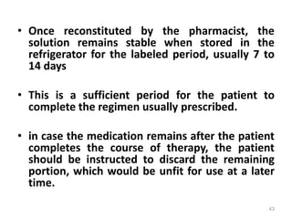 • Once reconstituted by the pharmacist, the
solution remains stable when stored in the
refrigerator for the labeled period, usually 7 to
14 days
• This is a sufficient period for the patient to
complete the regimen usually prescribed.
• in case the medication remains after the patient
completes the course of therapy, the patient
should be instructed to discard the remaining
portion, which would be unfit for use at a later
time.
43
 