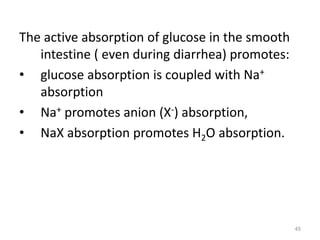 The active absorption of glucose in the smooth
intestine ( even during diarrhea) promotes:
• glucose absorption is coupled with Na+
absorption
• Na+ promotes anion (X-) absorption,
• NaX absorption promotes H2O absorption.
45
 
