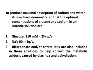 To produce maximal absorption of sodium and water,
studies have demonstrated that the optimal
concentrations of glucose and sodium in an
isotonic solution are
1. Glucose: 110 mM ≈ 2% w/v.
2. Na+: 60 mEq/L.
3. Bicarbonate and/or citrate ions are also included
in these solutions to help correct the metabolic
acidosis caused by diarrhea and dehydration.
46
 